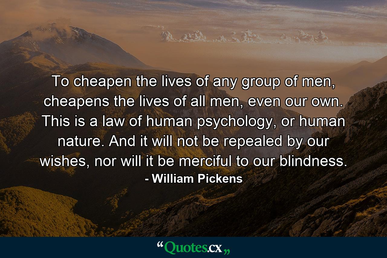 To cheapen the lives of any group of men, cheapens the lives of all men, even our own. This is a law of human psychology, or human nature. And it will not be repealed by our wishes, nor will it be merciful to our blindness. - Quote by William Pickens