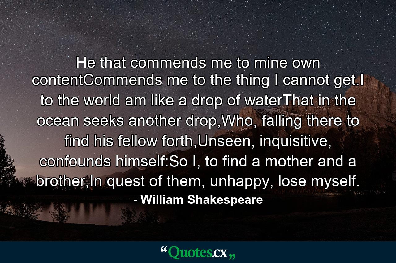 He that commends me to mine own contentCommends me to the thing I cannot get.I to the world am like a drop of waterThat in the ocean seeks another drop,Who, falling there to find his fellow forth,Unseen, inquisitive, confounds himself:So I, to find a mother and a brother,In quest of them, unhappy, lose myself. - Quote by William Shakespeare