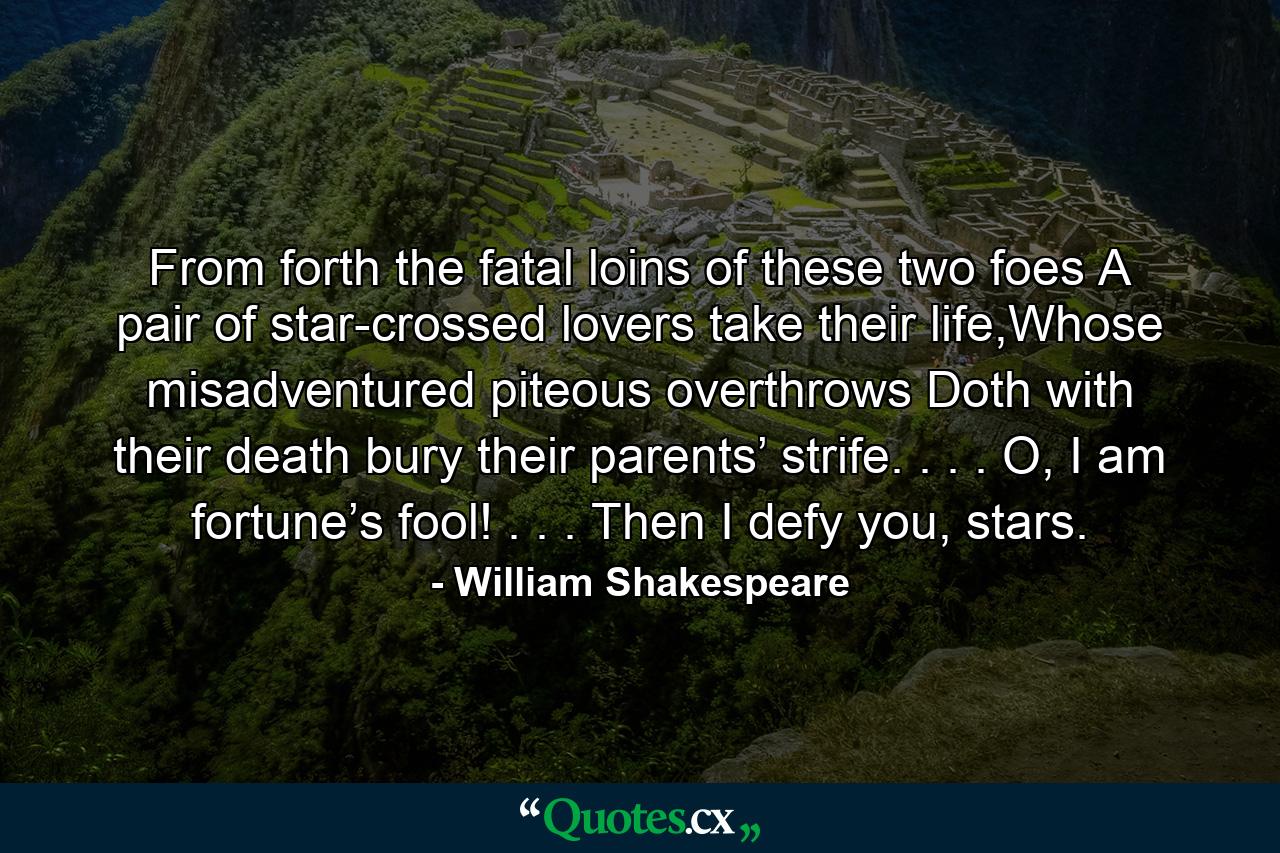 From forth the fatal loins of these two foes A pair of star-crossed lovers take their life,Whose misadventured piteous overthrows Doth with their death bury their parents’ strife. . . . O, I am fortune’s fool! . . . Then I defy you, stars. - Quote by William Shakespeare