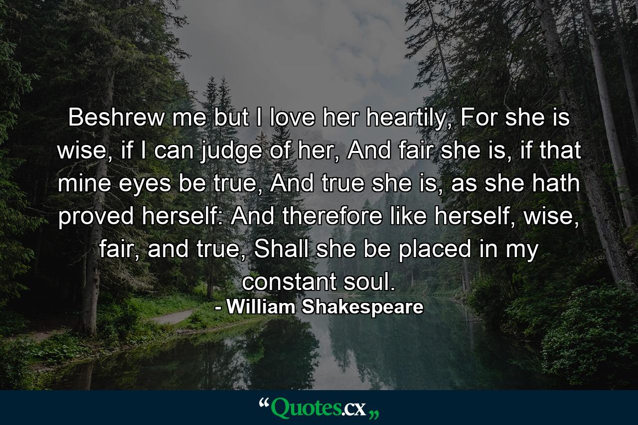 Beshrew me but I love her heartily, For she is wise, if I can judge of her, And fair she is, if that mine eyes be true, And true she is, as she hath proved herself: And therefore like herself, wise, fair, and true, Shall she be placed in my constant soul. - Quote by William Shakespeare