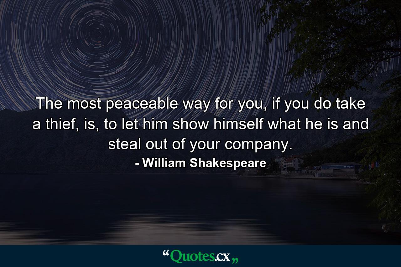 The most peaceable way for you, if you do take a thief, is, to let him show himself what he is and steal out of your company. - Quote by William Shakespeare