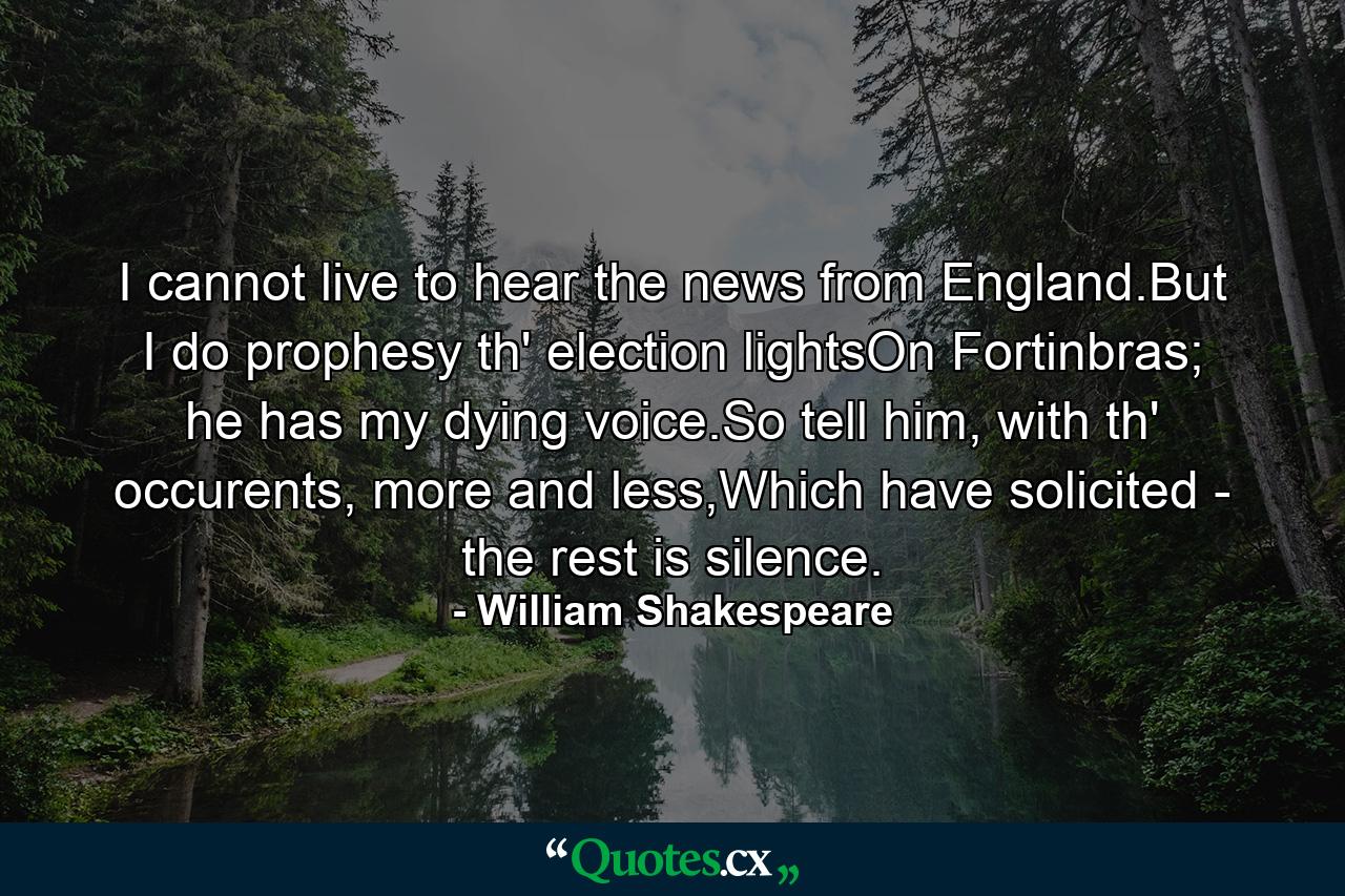 I cannot live to hear the news from England.But I do prophesy th' election lightsOn Fortinbras; he has my dying voice.So tell him, with th' occurents, more and less,Which have solicited - the rest is silence. - Quote by William Shakespeare