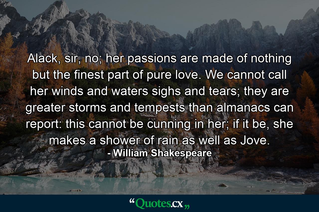 Alack, sir, no; her passions are made of nothing but the finest part of pure love. We cannot call her winds and waters sighs and tears; they are greater storms and tempests than almanacs can report: this cannot be cunning in her; if it be, she makes a shower of rain as well as Jove. - Quote by William Shakespeare