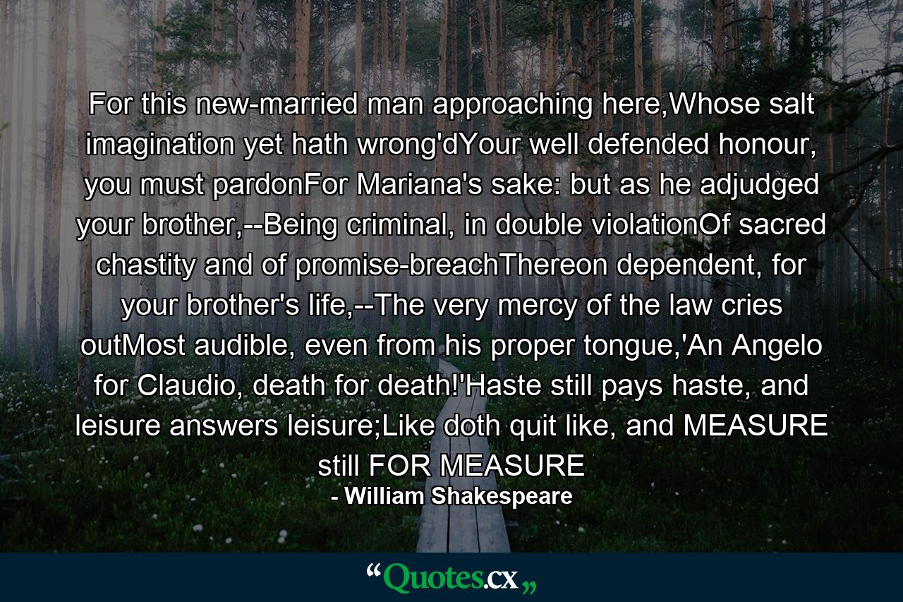 For this new-married man approaching here,Whose salt imagination yet hath wrong'dYour well defended honour, you must pardonFor Mariana's sake: but as he adjudged your brother,--Being criminal, in double violationOf sacred chastity and of promise-breachThereon dependent, for your brother's life,--The very mercy of the law cries outMost audible, even from his proper tongue,'An Angelo for Claudio, death for death!'Haste still pays haste, and leisure answers leisure;Like doth quit like, and MEASURE still FOR MEASURE - Quote by William Shakespeare