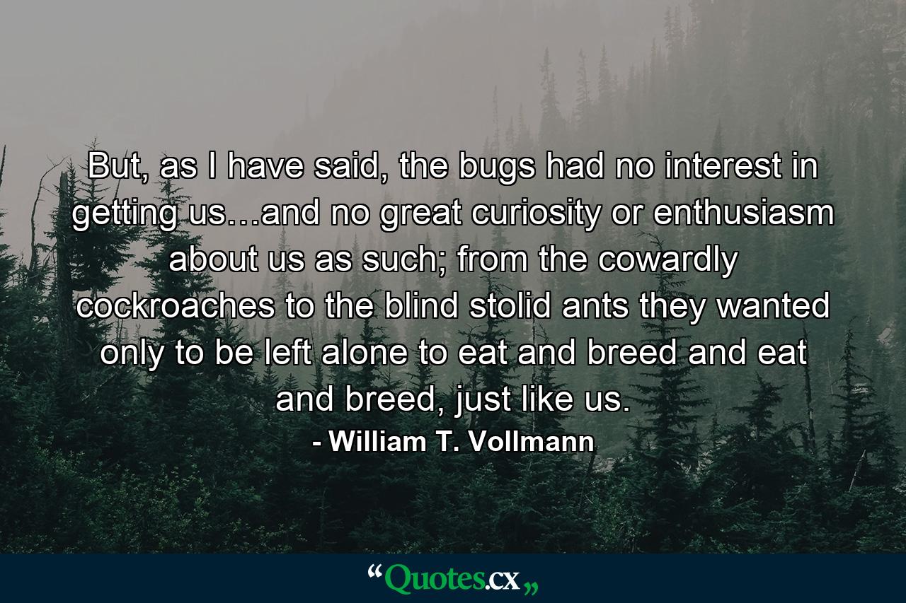 But, as I have said, the bugs had no interest in getting us…and no great curiosity or enthusiasm about us as such; from the cowardly cockroaches to the blind stolid ants they wanted only to be left alone to eat and breed and eat and breed, just like us. - Quote by William T. Vollmann