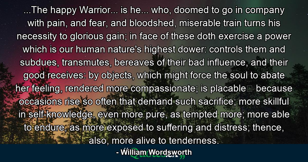 ...The happy Warrior... is he... who, doomed to go in company with pain, and fear, and bloodshed, miserable train turns his necessity to glorious gain; in face of these doth exercise a power which is our human nature's highest dower: controls them and subdues, transmutes, bereaves of their bad influence, and their good receives: by objects, which might force the soul to abate her feeling, rendered more compassionate; is placable because occasions rise so often that demand such sacrifice; more skillful in self-knowledge, even more pure, as tempted more; more able to endure, as more exposed to suffering and distress; thence, also, more alive to tenderness. - Quote by William Wordsworth