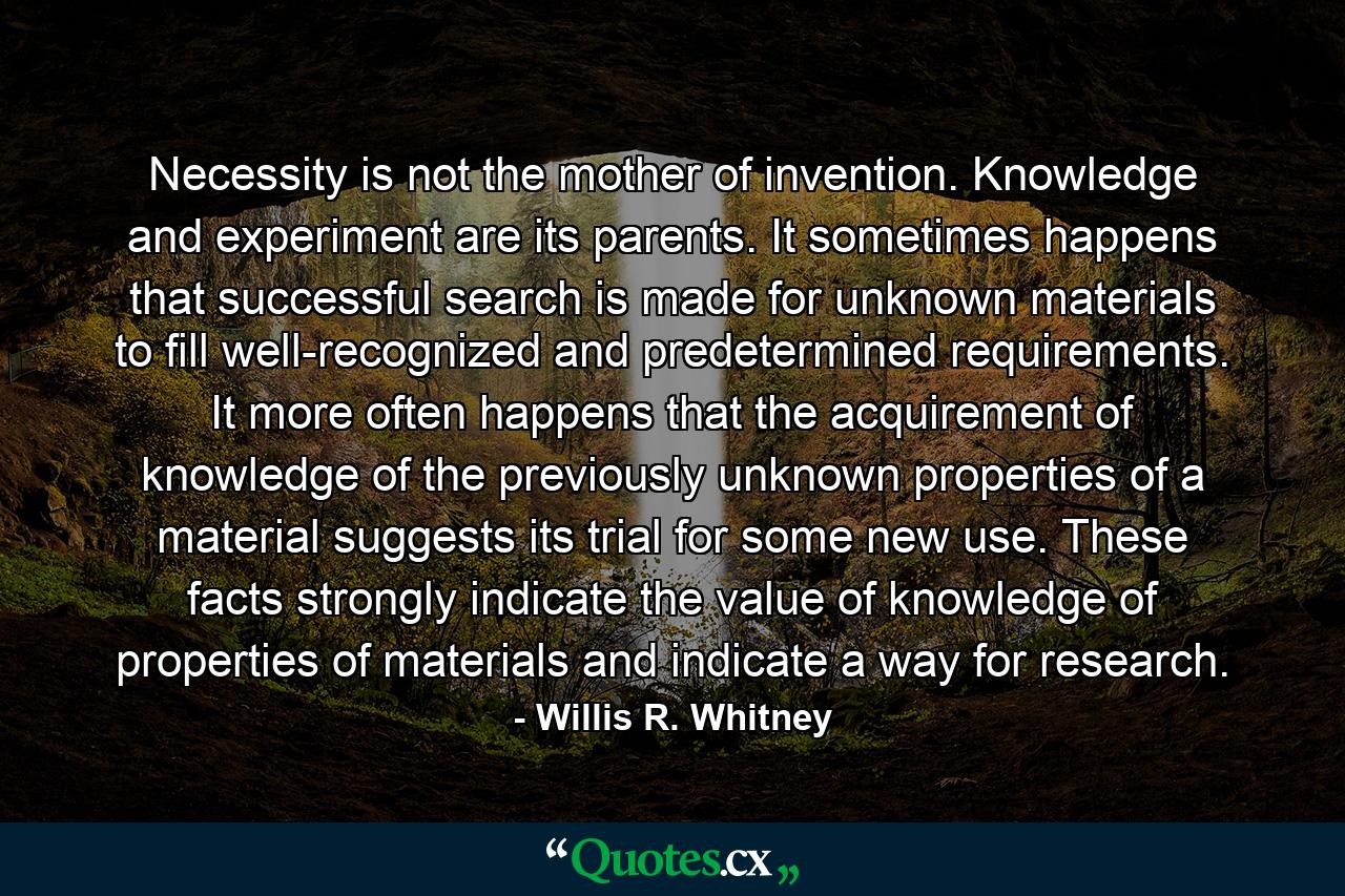 Necessity is not the mother of invention. Knowledge and experiment are its parents. It sometimes happens that successful search is made for unknown materials to fill well-recognized and predetermined requirements. It more often happens that the acquirement of knowledge of the previously unknown properties of a material suggests its trial for some new use. These facts strongly indicate the value of knowledge of properties of materials and indicate a way for research. - Quote by Willis R. Whitney