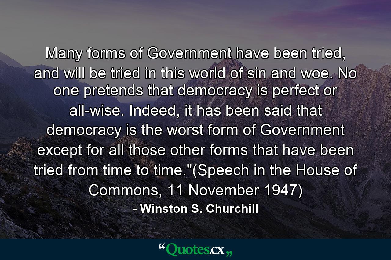 Many forms of Government have been tried, and will be tried in this world of sin and woe. No one pretends that democracy is perfect or all-wise. Indeed, it has been said that democracy is the worst form of Government except for all those other forms that have been tried from time to time.