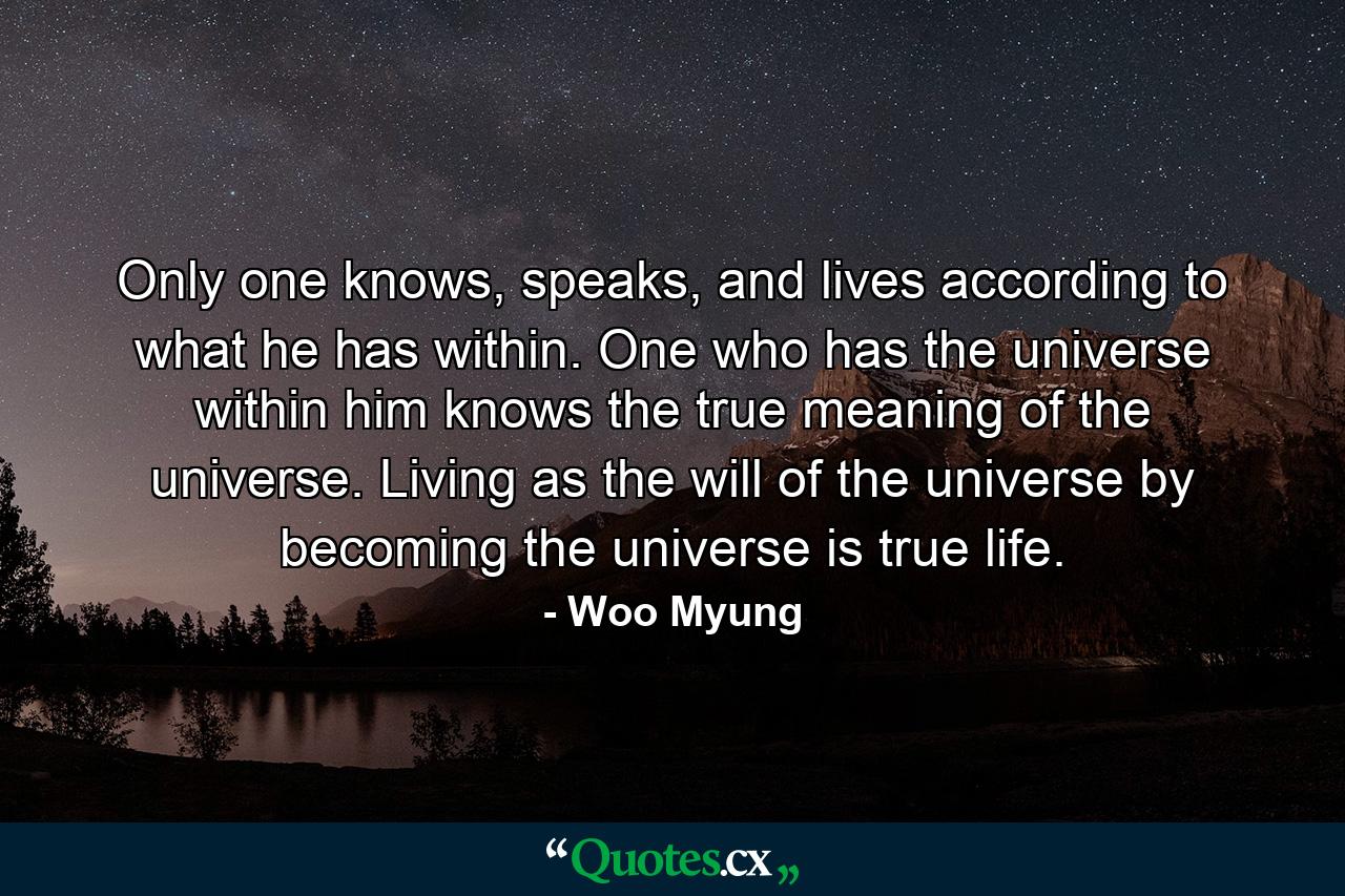 Only one knows, speaks, and lives according to what he has within. One who has the universe within him knows the true meaning of the universe. Living as the will of the universe by becoming the universe is true life. - Quote by Woo Myung