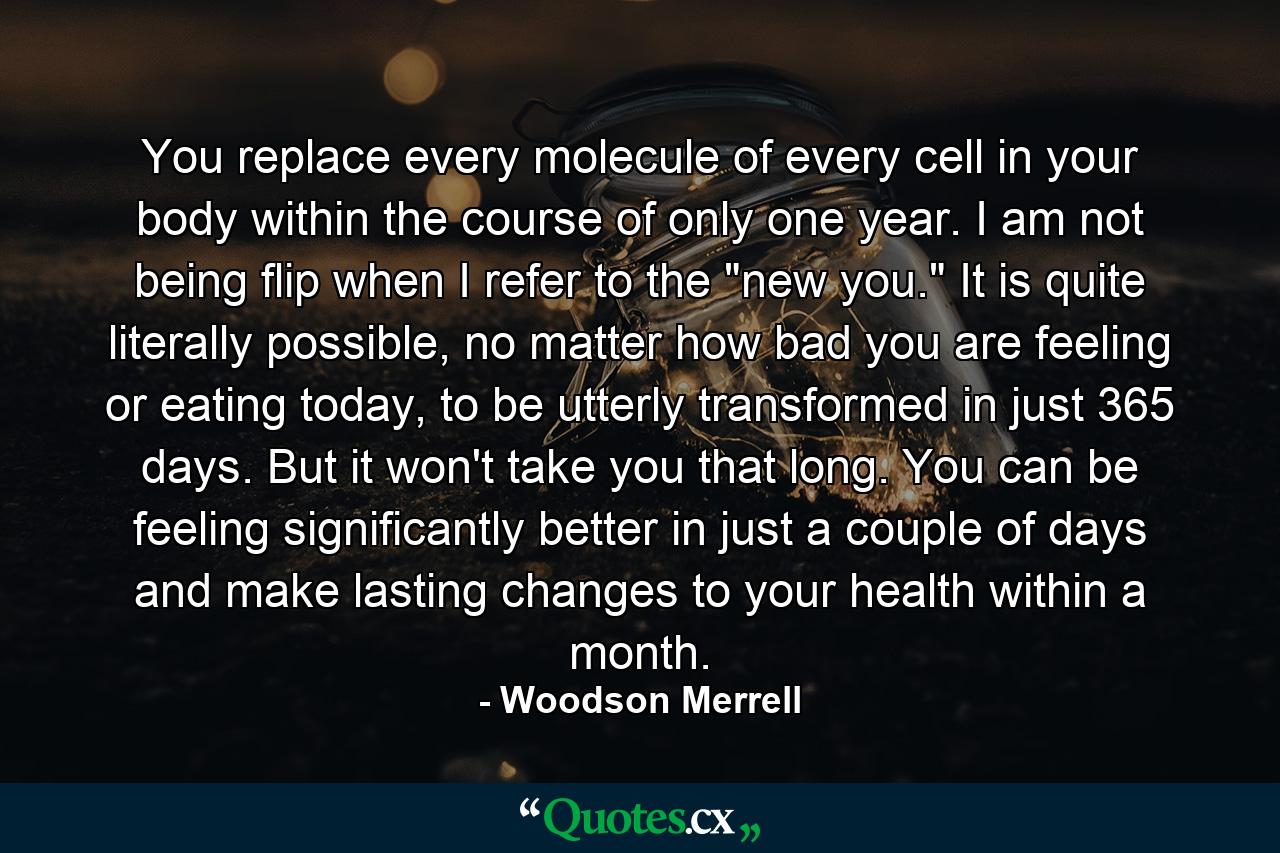 You replace every molecule of every cell in your body within the course of only one year. I am not being flip when I refer to the 