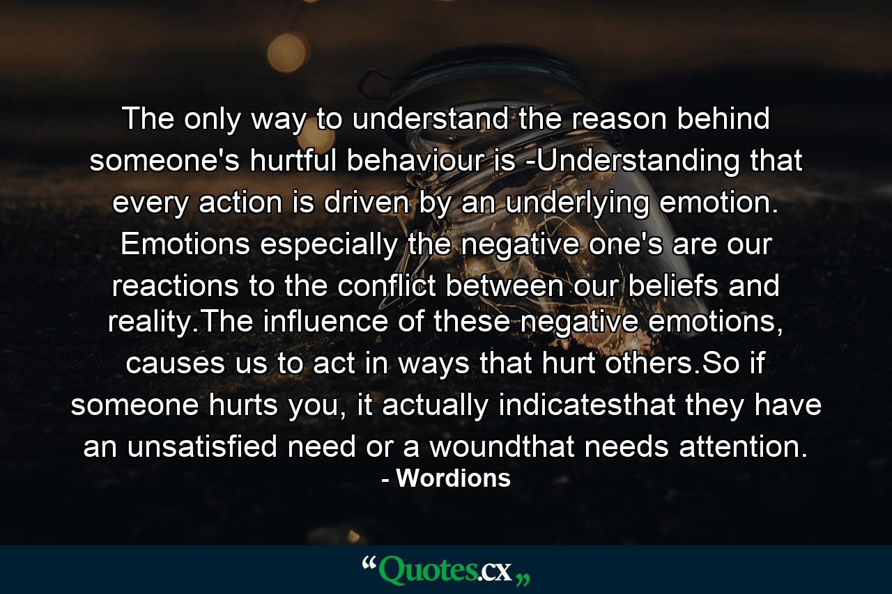 The only way to understand the reason behind someone's hurtful behaviour is -Understanding that every action is driven by an underlying emotion. Emotions especially the negative one's are our reactions to the conflict between our beliefs and reality.The influence of these negative emotions, causes us to act in ways that hurt others.So if someone hurts you, it actually indicatesthat they have an unsatisfied need or a woundthat needs attention. - Quote by Wordions