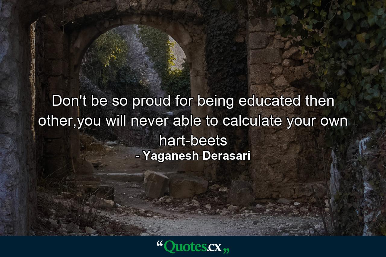 Don't be so proud for being educated then other,you will never able to calculate your own hart-beets - Quote by Yaganesh Derasari