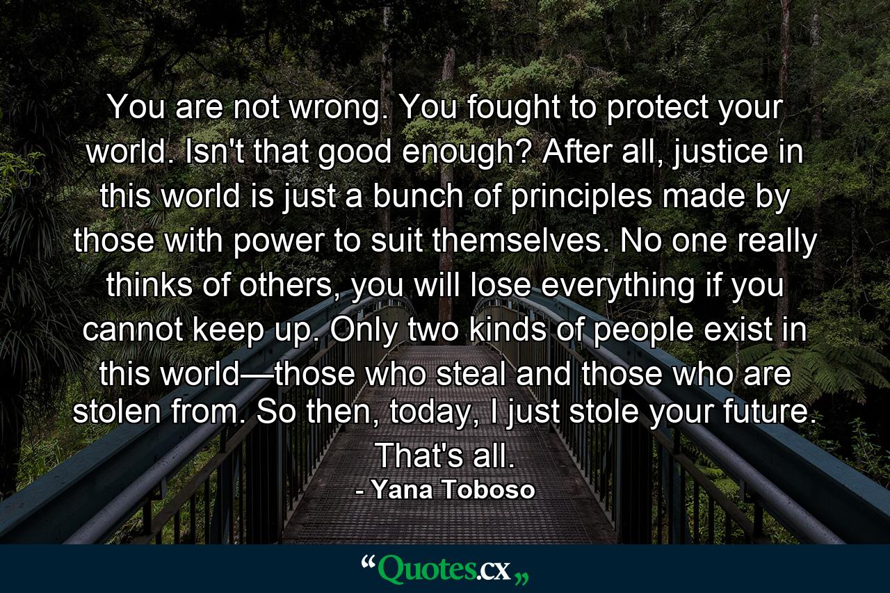 You are not wrong. You fought to protect your world. Isn't that good enough? After all, justice in this world is just a bunch of principles made by those with power to suit themselves. No one really thinks of others, you will lose everything if you cannot keep up. Only two kinds of people exist in this world—those who steal and those who are stolen from. So then, today, I just stole your future. That's all. - Quote by Yana Toboso