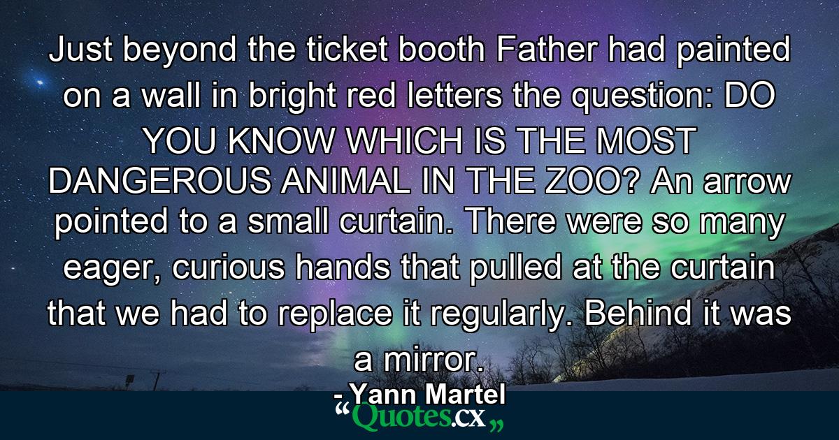 Just beyond the ticket booth Father had painted on a wall in bright red letters the question: DO YOU KNOW WHICH IS THE MOST DANGEROUS ANIMAL IN THE ZOO? An arrow pointed to a small curtain. There were so many eager, curious hands that pulled at the curtain that we had to replace it regularly. Behind it was a mirror. - Quote by Yann Martel