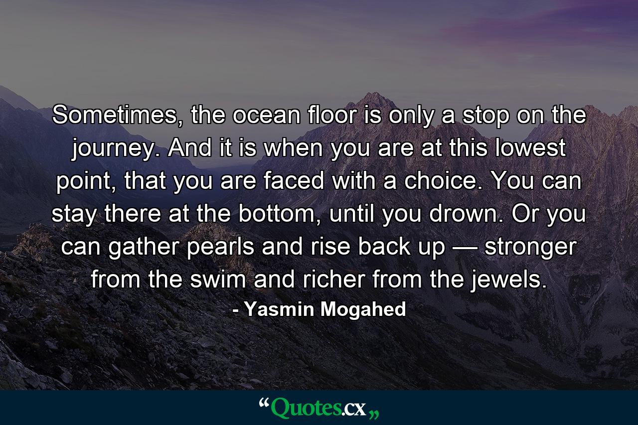 Sometimes, the ocean floor is only a stop on the journey. And it is when you are at this lowest point, that you are faced with a choice. You can stay there at the bottom, until you drown. Or you can gather pearls and rise back up — stronger from the swim and richer from the jewels. - Quote by Yasmin Mogahed