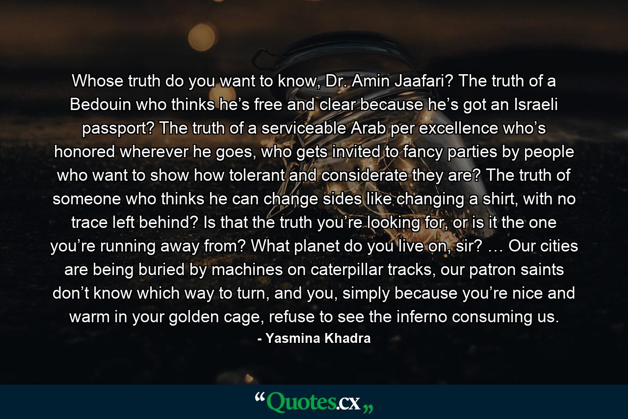 Whose truth do you want to know, Dr. Amin Jaafari? The truth of a Bedouin who thinks he’s free and clear because he’s got an Israeli passport? The truth of a serviceable Arab per excellence who’s honored wherever he goes, who gets invited to fancy parties by people who want to show how tolerant and considerate they are? The truth of someone who thinks he can change sides like changing a shirt, with no trace left behind? Is that the truth you’re looking for, or is it the one you’re running away from? What planet do you live on, sir? … Our cities are being buried by machines on caterpillar tracks, our patron saints don’t know which way to turn, and you, simply because you’re nice and warm in your golden cage, refuse to see the inferno consuming us. - Quote by Yasmina Khadra