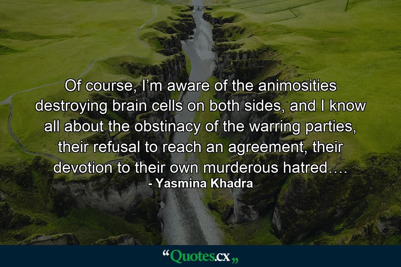 Of course, I’m aware of the animosities destroying brain cells on both sides, and I know all about the obstinacy of the warring parties, their refusal to reach an agreement, their devotion to their own murderous hatred…. - Quote by Yasmina Khadra