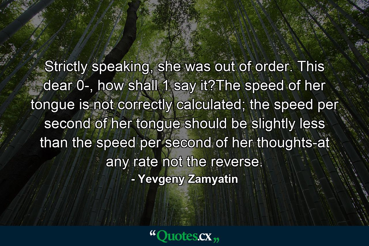 Strictly speaking, she was out of order. This dear 0-, how shall 1 say it?The speed of her tongue is not correctly calculated; the speed per second of her tongue should be slightly less than the speed per second of her thoughts-at any rate not the reverse. - Quote by Yevgeny Zamyatin