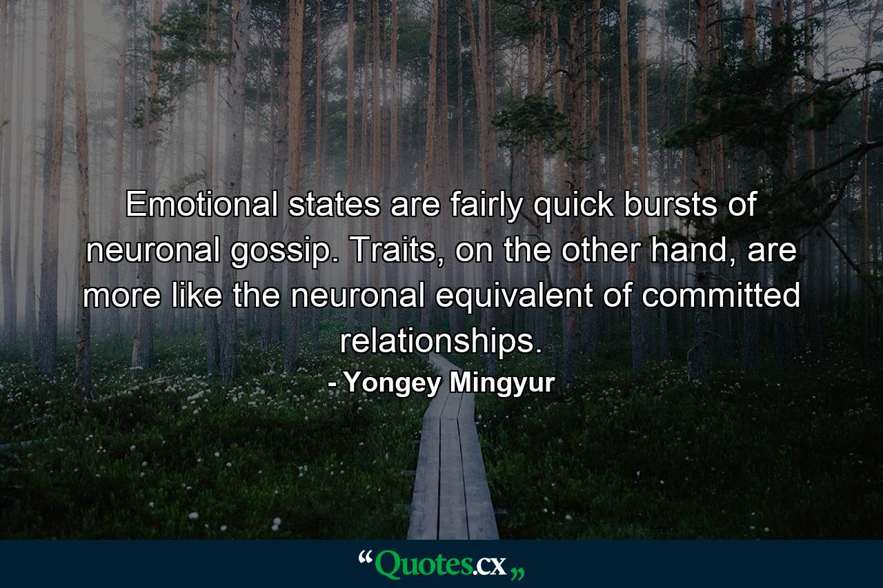 Emotional states are fairly quick bursts of neuronal gossip. Traits, on the other hand, are more like the neuronal equivalent of committed relationships. - Quote by Yongey Mingyur