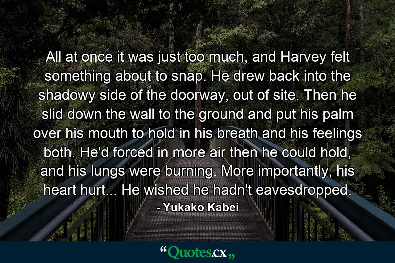 All at once it was just too much, and Harvey felt something about to snap. He drew back into the shadowy side of the doorway, out of site. Then he slid down the wall to the ground and put his palm over his mouth to hold in his breath and his feelings both. He'd forced in more air then he could hold, and his lungs were burning. More importantly, his heart hurt... He wished he hadn't eavesdropped. - Quote by Yukako Kabei