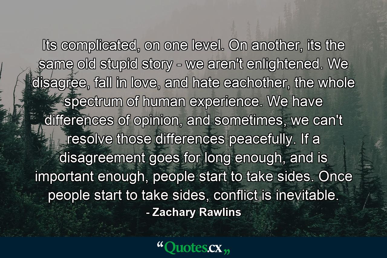 Its complicated, on one level. On another, its the same old stupid story - we aren't enlightened. We disagree, fall in love, and hate eachother, the whole spectrum of human experience. We have differences of opinion, and sometimes, we can't resolve those differences peacefully. If a disagreement goes for long enough, and is important enough, people start to take sides. Once people start to take sides, conflict is inevitable. - Quote by Zachary Rawlins