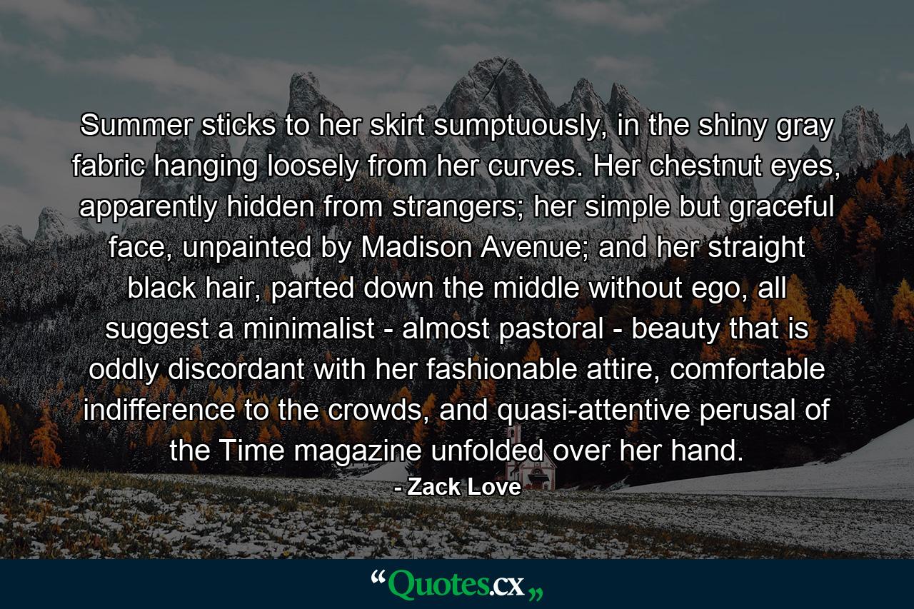 Summer sticks to her skirt sumptuously, in the shiny gray fabric hanging loosely from her curves. Her chestnut eyes, apparently hidden from strangers; her simple but graceful face, unpainted by Madison Avenue; and her straight black hair, parted down the middle without ego, all suggest a minimalist - almost pastoral - beauty that is oddly discordant with her fashionable attire, comfortable indifference to the crowds, and quasi-attentive perusal of the Time magazine unfolded over her hand. - Quote by Zack Love