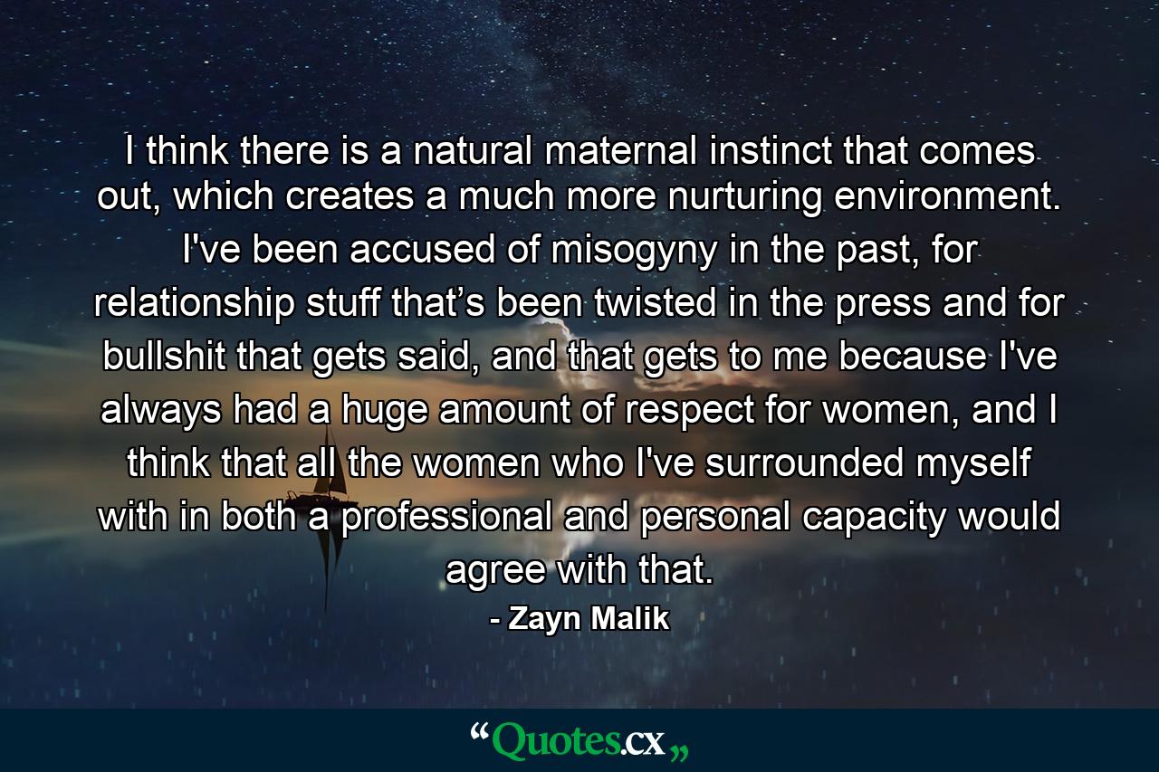 I think there is a natural maternal instinct that comes out, which creates a much more nurturing environment. I've been accused of misogyny in the past, for relationship stuff that’s been twisted in the press and for bullshit that gets said, and that gets to me because I've always had a huge amount of respect for women, and I think that all the women who I've surrounded myself with in both a professional and personal capacity would agree with that. - Quote by Zayn Malik