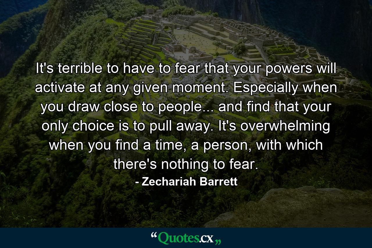 It's terrible to have to fear that your powers will activate at any given moment. Especially when you draw close to people... and find that your only choice is to pull away. It's overwhelming when you find a time, a person, with which there's nothing to fear. - Quote by Zechariah Barrett