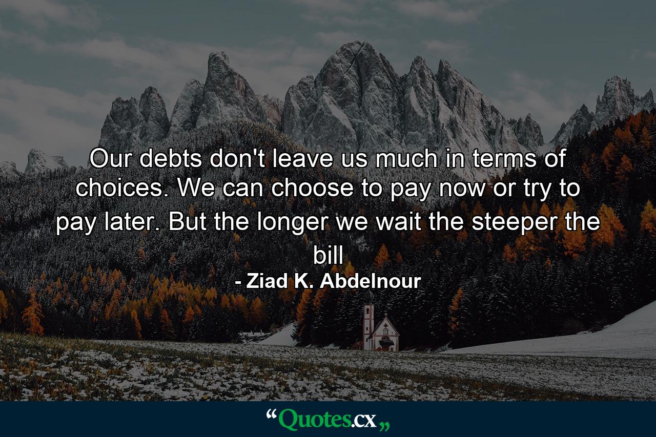 Our debts don't leave us much in terms of choices. We can choose to pay now or try to pay later. But the longer we wait the steeper the bill - Quote by Ziad K. Abdelnour