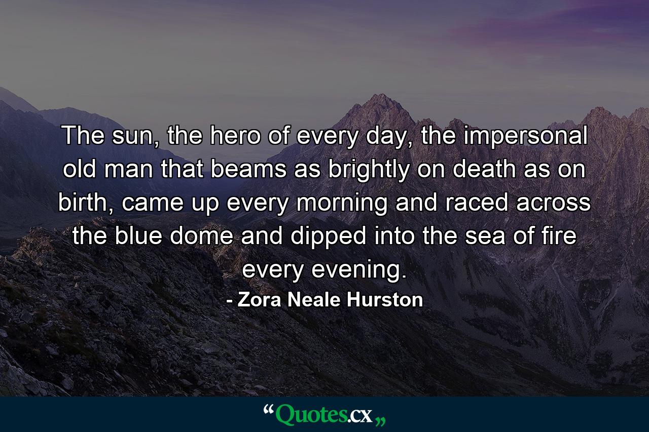 The sun, the hero of every day, the impersonal old man that beams as brightly on death as on birth, came up every morning and raced across the blue dome and dipped into the sea of fire every evening. - Quote by Zora Neale Hurston