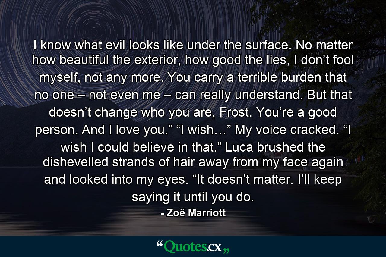 I know what evil looks like under the surface. No matter how beautiful the exterior, how good the lies, I don’t fool myself, not any more. You carry a terrible burden that no one – not even me – can really understand. But that doesn’t change who you are, Frost. You’re a good person. And I love you.” “I wish…” My voice cracked. “I wish I could believe in that.” Luca brushed the dishevelled strands of hair away from my face again and looked into my eyes. “It doesn’t matter. I’ll keep saying it until you do. - Quote by Zoë Marriott