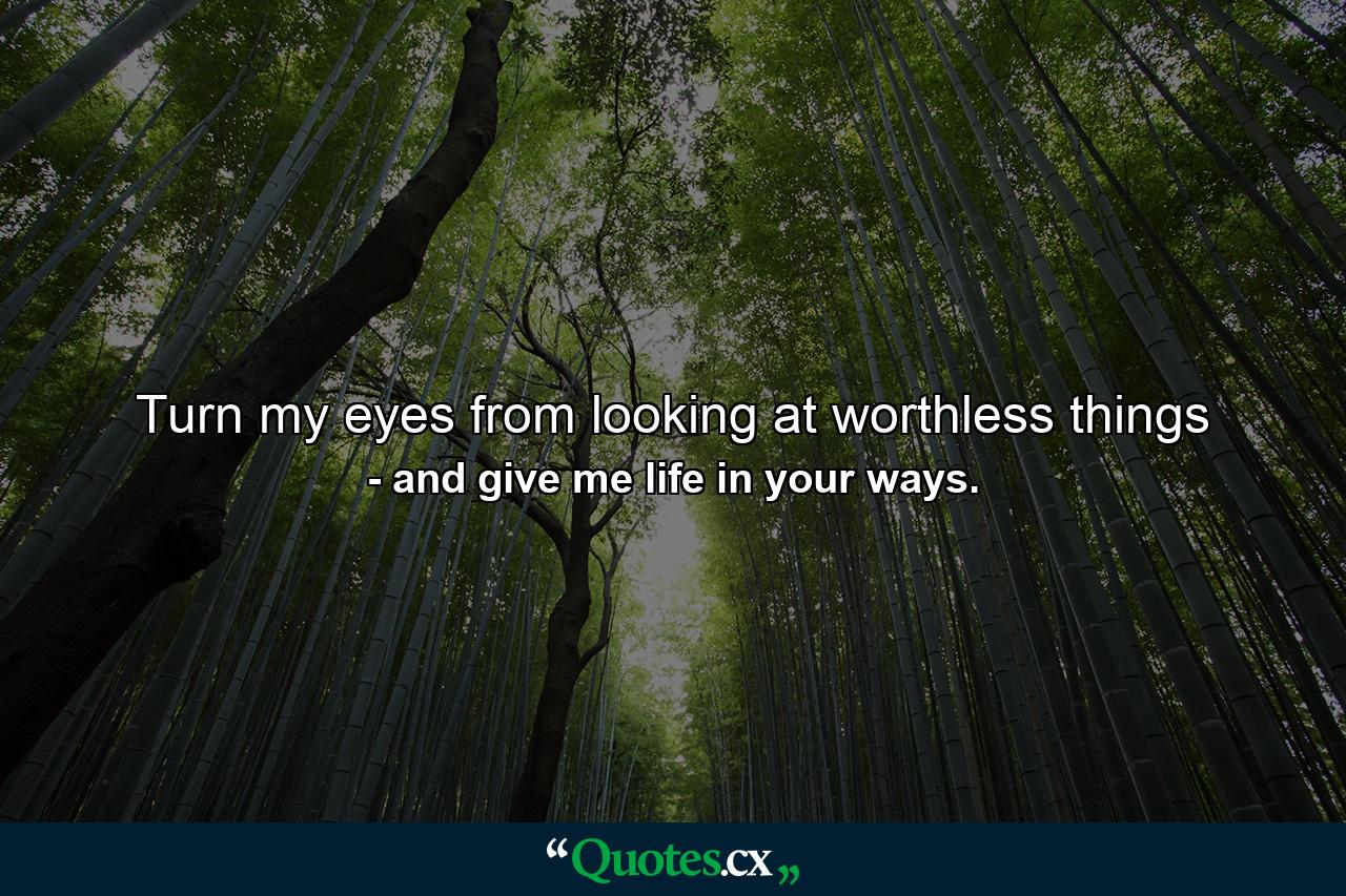 Turn my eyes from looking at worthless things - Quote by and give me life in your ways.