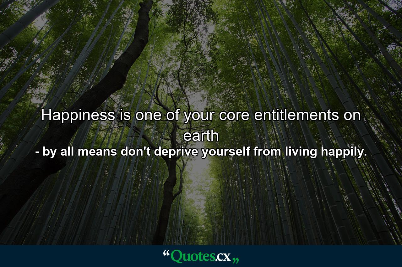 Happiness is one of your core entitlements on earth - Quote by by all means don't deprive yourself from living happily.