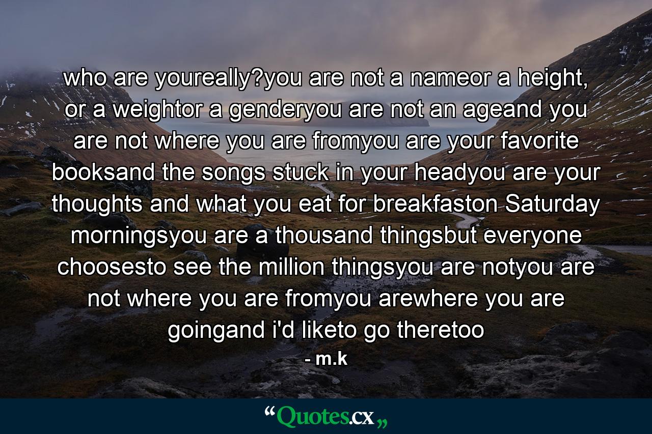 who are youreally?you are not a nameor a height, or a weightor a genderyou are not an ageand you are not where you are fromyou are your favorite booksand the songs stuck in your headyou are your thoughts and what you eat for breakfaston Saturday morningsyou are a thousand thingsbut everyone choosesto see the million thingsyou are notyou are not where you are fromyou arewhere you are goingand i'd liketo go theretoo - Quote by m.k