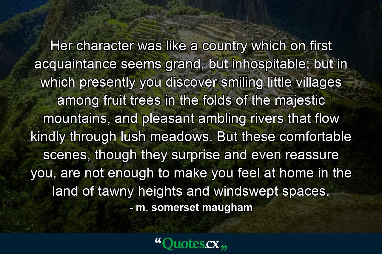 Her character was like a country which on first acquaintance seems grand, but inhospitable; but in which presently you discover smiling little villages among fruit trees in the folds of the majestic mountains, and pleasant ambling rivers that flow kindly through lush meadows. But these comfortable scenes, though they surprise and even reassure you, are not enough to make you feel at home in the land of tawny heights and windswept spaces. - Quote by m. somerset maugham