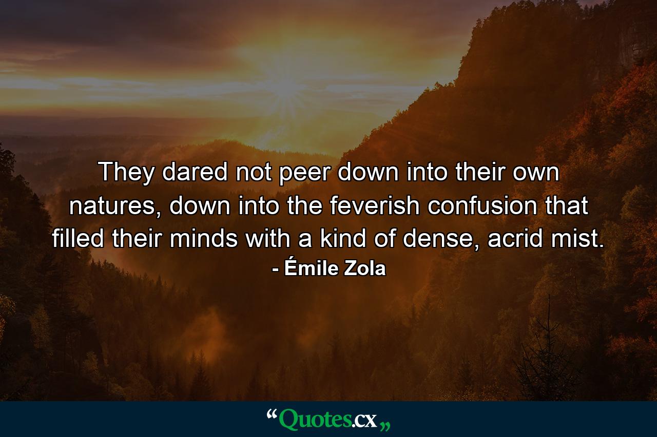 They dared not peer down into their own natures, down into the feverish confusion that filled their minds with a kind of dense, acrid mist. - Quote by Émile Zola