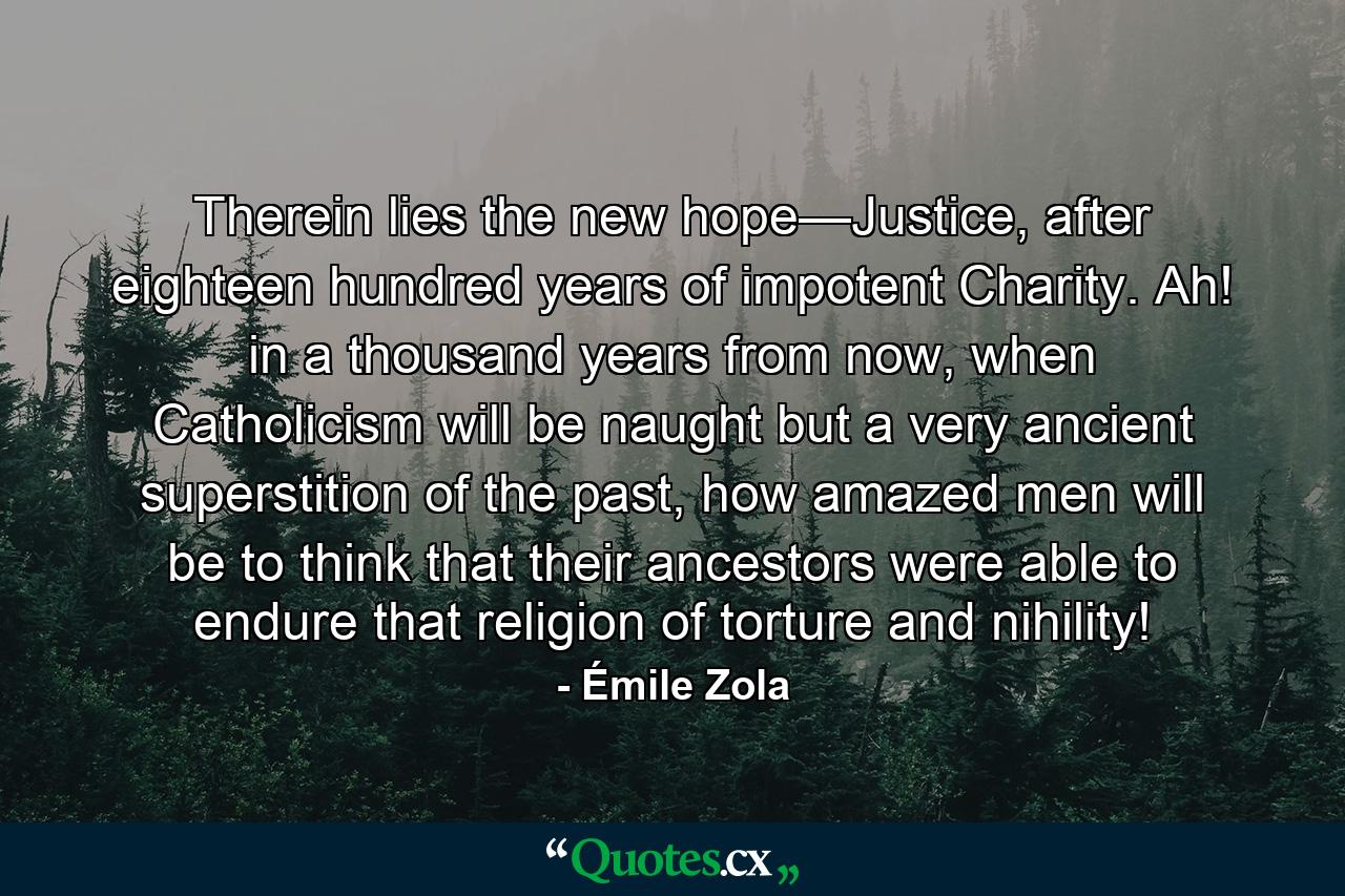 Therein lies the new hope—Justice, after eighteen hundred years of impotent Charity. Ah! in a thousand years from now, when Catholicism will be naught but a very ancient superstition of the past, how amazed men will be to think that their ancestors were able to endure that religion of torture and nihility! - Quote by Émile Zola