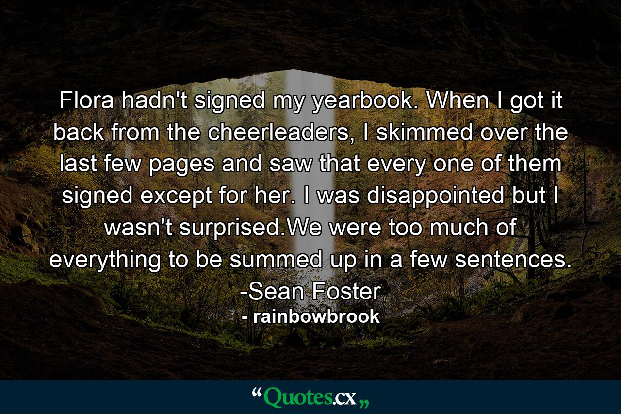 Flora hadn't signed my yearbook. When I got it back from the cheerleaders, I skimmed over the last few pages and saw that every one of them signed except for her. I was disappointed but I wasn't surprised.We were too much of everything to be summed up in a few sentences. -Sean Foster - Quote by rainbowbrook