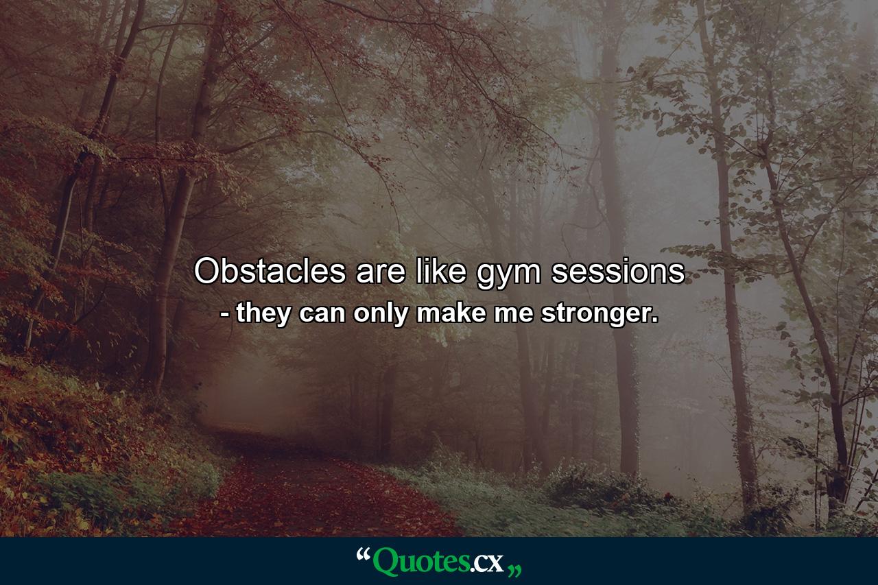 Obstacles are like gym sessions - Quote by they can only make me stronger.