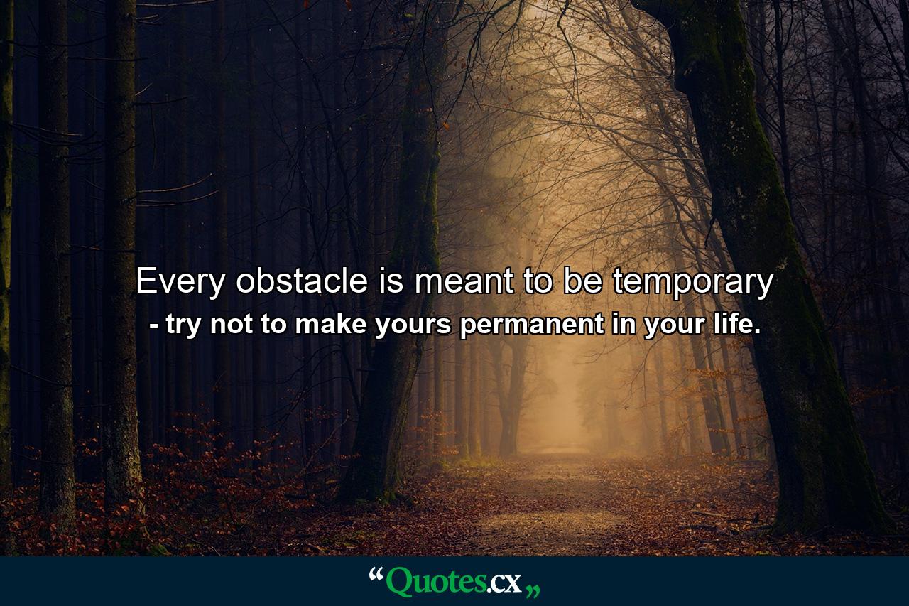 Every obstacle is meant to be temporary - Quote by try not to make yours permanent in your life.