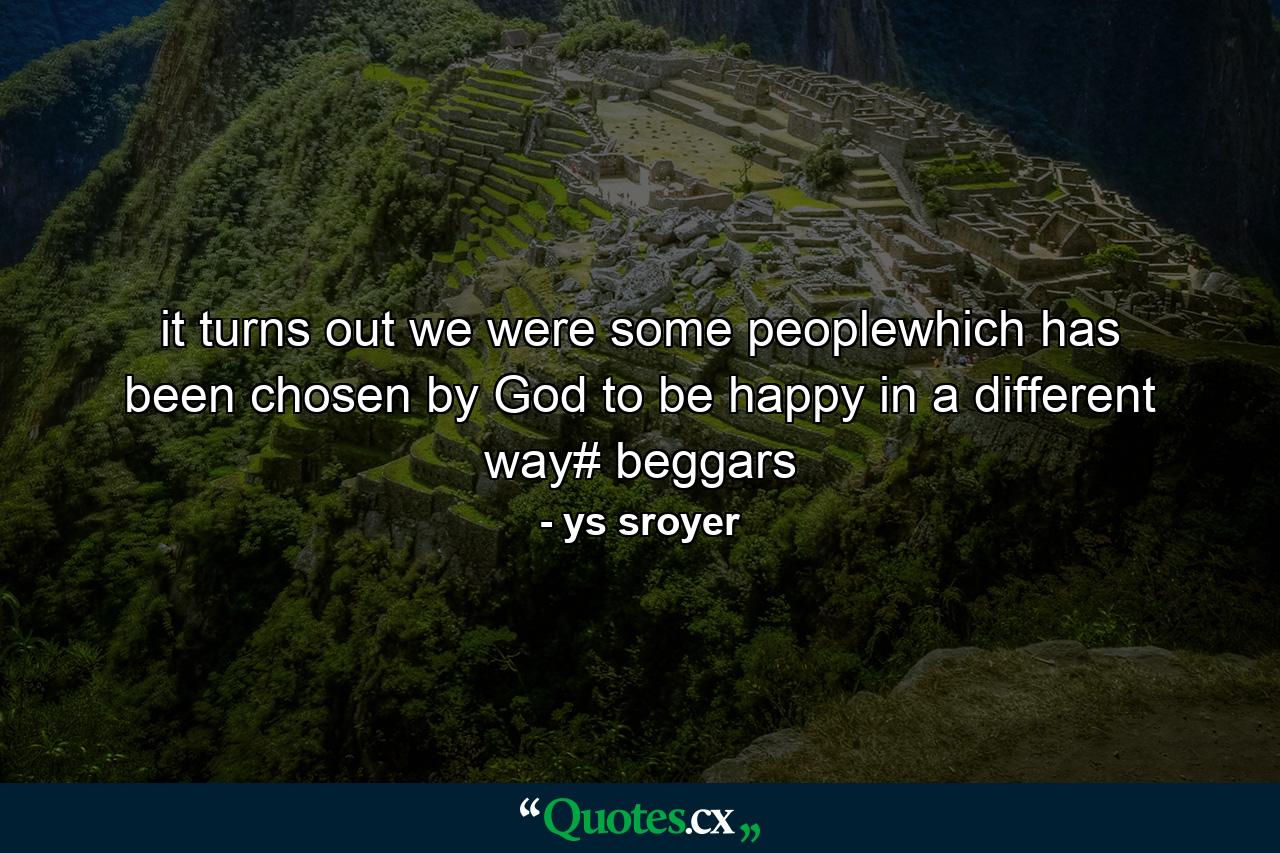 it turns out we were some peoplewhich has been chosen by God to be happy in a different way# beggars - Quote by ys sroyer