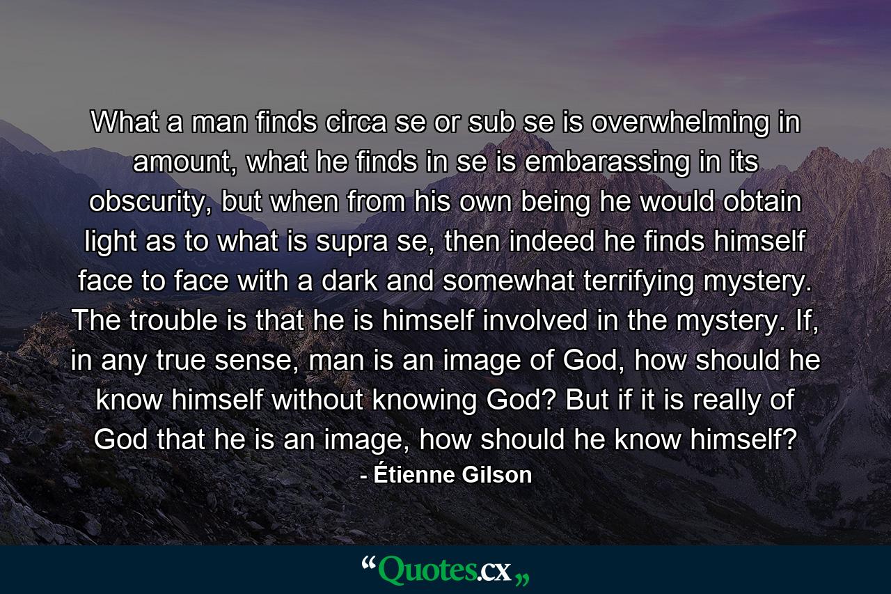 What a man finds circa se or sub se is overwhelming in amount, what he finds in se is embarassing in its obscurity, but when from his own being he would obtain light as to what is supra se, then indeed he finds himself face to face with a dark and somewhat terrifying mystery. The trouble is that he is himself involved in the mystery. If, in any true sense, man is an image of God, how should he know himself without knowing God? But if it is really of God that he is an image, how should he know himself? - Quote by Étienne Gilson