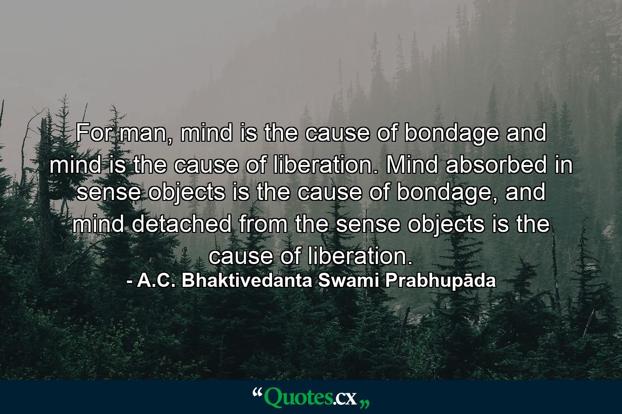 For man, mind is the cause of bondage and mind is the cause of liberation. Mind absorbed in sense objects is the cause of bondage, and mind detached from the sense objects is the cause of liberation. - Quote by A.C. Bhaktivedanta Swami Prabhupāda