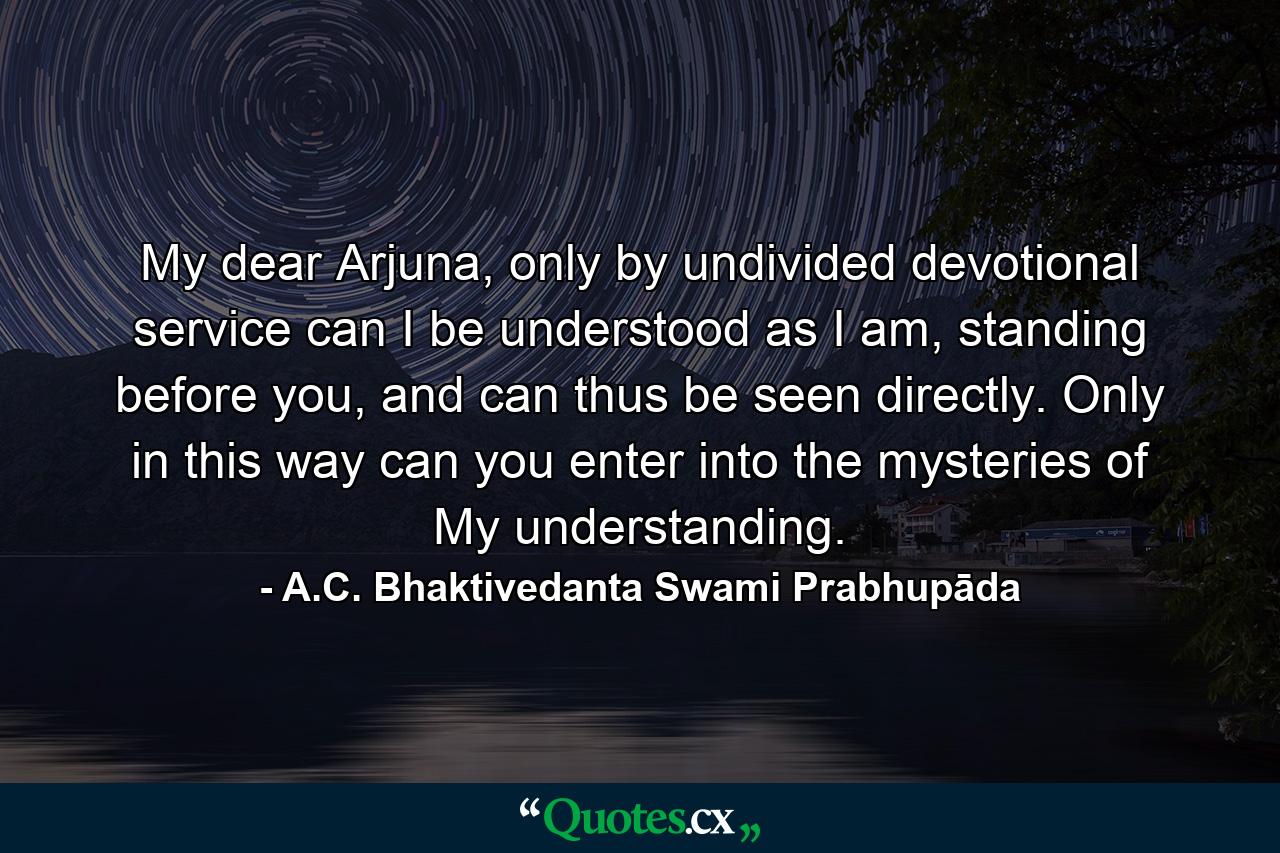 My dear Arjuna, only by undivided devotional service can I be understood as I am, standing before you, and can thus be seen directly. Only in this way can you enter into the mysteries of My understanding. - Quote by A.C. Bhaktivedanta Swami Prabhupāda