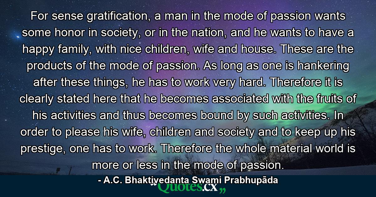 For sense gratification, a man in the mode of passion wants some honor in society, or in the nation, and he wants to have a happy family, with nice children, wife and house. These are the products of the mode of passion. As long as one is hankering after these things, he has to work very hard. Therefore it is clearly stated here that he becomes associated with the fruits of his activities and thus becomes bound by such activities. In order to please his wife, children and society and to keep up his prestige, one has to work. Therefore the whole material world is more or less in the mode of passion. - Quote by A.C. Bhaktivedanta Swami Prabhupāda