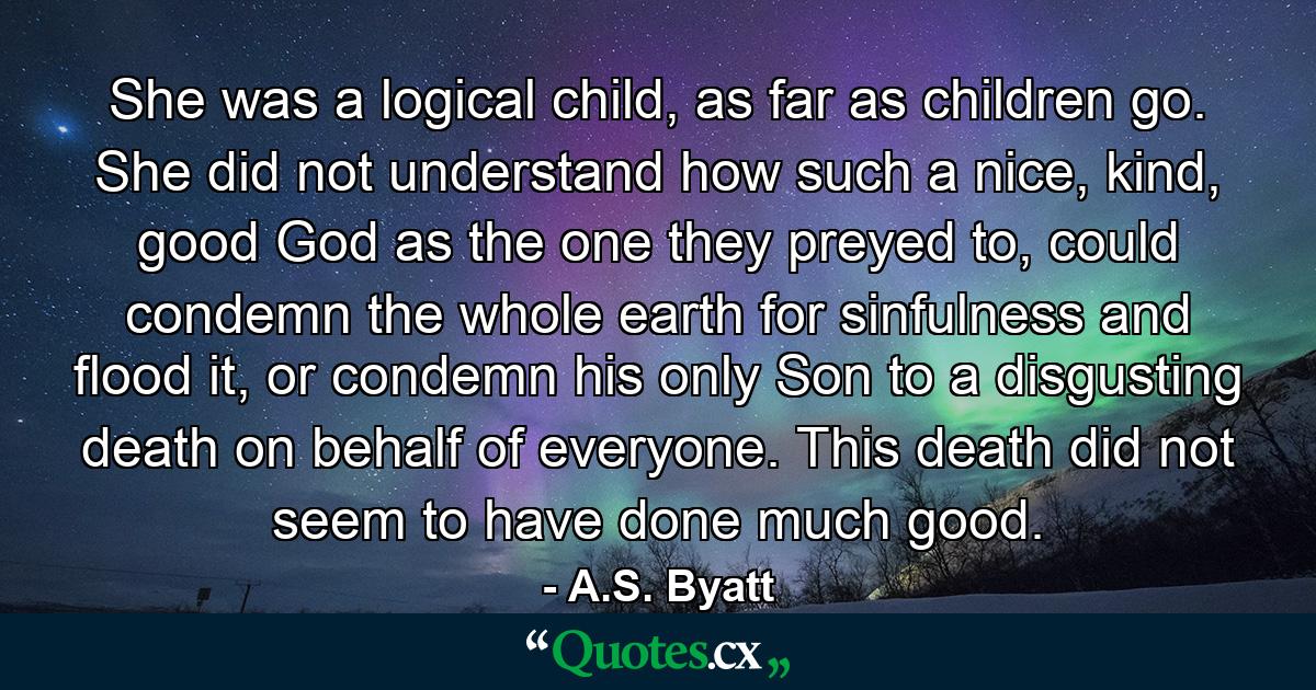 She was a logical child, as far as children go. She did not understand how such a nice, kind, good God as the one they preyed to, could condemn the whole earth for sinfulness and flood it, or condemn his only Son to a disgusting death on behalf of everyone. This death did not seem to have done much good. - Quote by A.S. Byatt