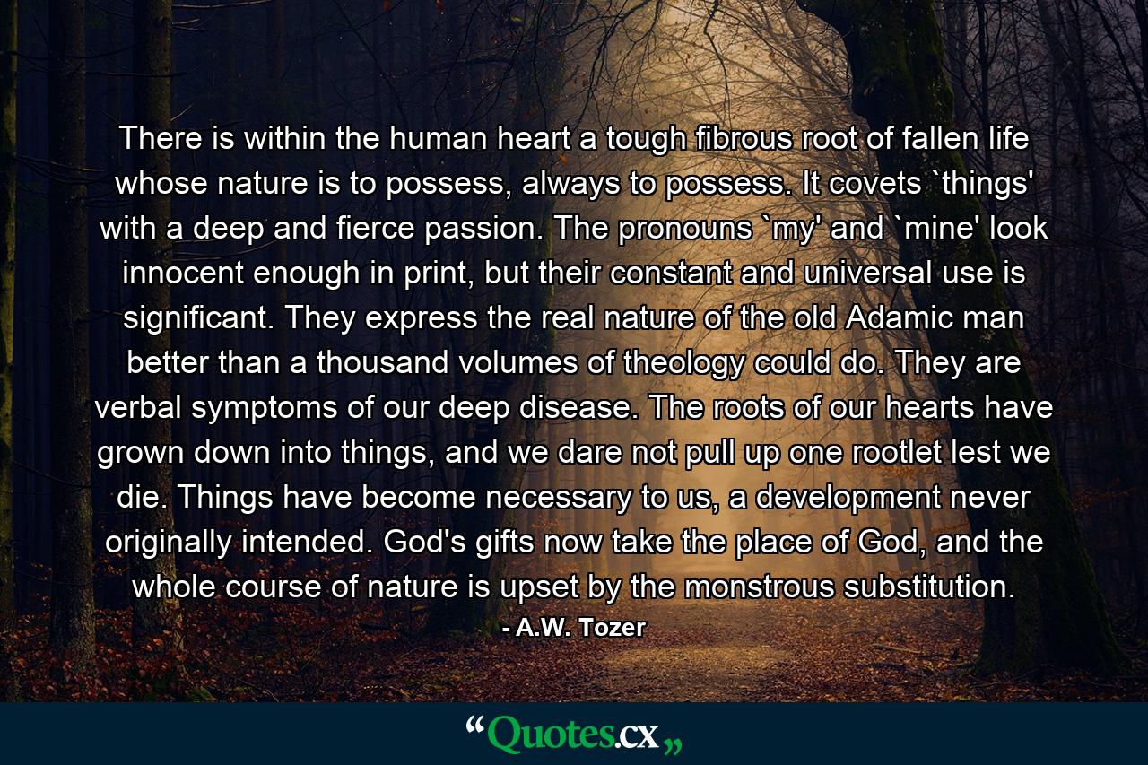 There is within the human heart a tough fibrous root of fallen life whose nature is to possess, always to possess. It covets `things' with a deep and fierce passion. The pronouns `my' and `mine' look innocent enough in print, but their constant and universal use is significant. They express the real nature of the old Adamic man better than a thousand volumes of theology could do. They are verbal symptoms of our deep disease. The roots of our hearts have grown down into things, and we dare not pull up one rootlet lest we die. Things have become necessary to us, a development never originally intended. God's gifts now take the place of God, and the whole course of nature is upset by the monstrous substitution. - Quote by A.W. Tozer