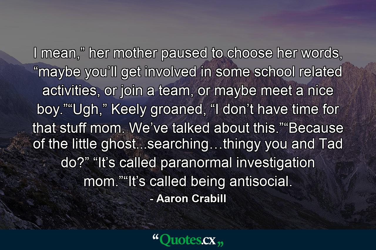 I mean,” her mother paused to choose her words, “maybe you’ll get involved in some school related activities, or join a team, or maybe meet a nice boy.”“Ugh,” Keely groaned, “I don’t have time for that stuff mom. We’ve talked about this.”“Because of the little ghost...searching…thingy you and Tad do?” “It’s called paranormal investigation mom.”“It’s called being antisocial. - Quote by Aaron Crabill