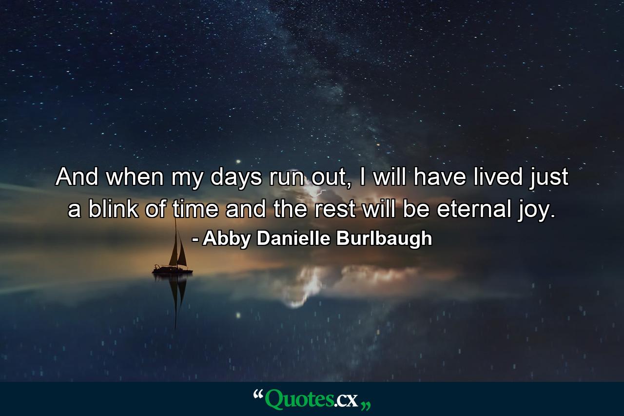 And when my days run out, I will have lived just a blink of time and the rest will be eternal joy. - Quote by Abby Danielle Burlbaugh