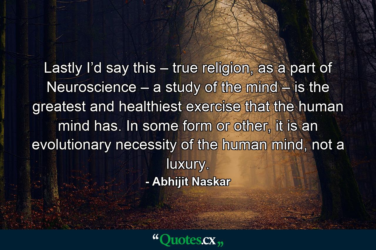 Lastly I’d say this – true religion, as a part of Neuroscience – a study of the mind – is the greatest and healthiest exercise that the human mind has. In some form or other, it is an evolutionary necessity of the human mind, not a luxury. - Quote by Abhijit Naskar